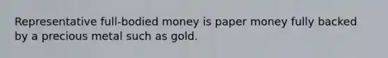 Representative full-bodied money is paper money fully backed by a precious metal such as gold.