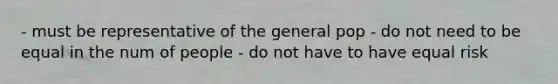 - must be representative of the general pop - do not need to be equal in the num of people - do not have to have equal risk