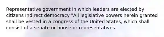 Representative government in which leaders are elected by citizens Indirect democracy "All legislative powers herein granted shall be vested in a congress of the United States, which shall consist of a senate or house or representatives.