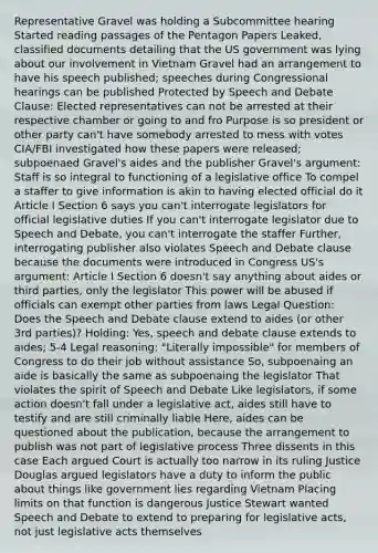 Representative Gravel was holding a Subcommittee hearing Started reading passages of the Pentagon Papers Leaked, classified documents detailing that the US government was lying about our involvement in Vietnam Gravel had an arrangement to have his speech published; speeches during Congressional hearings can be published Protected by Speech and Debate Clause: Elected representatives can not be arrested at their respective chamber or going to and fro Purpose is so president or other party can't have somebody arrested to mess with votes CIA/FBI investigated how these papers were released; subpoenaed Gravel's aides and the publisher Gravel's argument: Staff is so integral to functioning of a legislative office To compel a staffer to give information is akin to having elected official do it Article I Section 6 says you can't interrogate legislators for official legislative duties If you can't interrogate legislator due to Speech and Debate, you can't interrogate the staffer Further, interrogating publisher also violates Speech and Debate clause because the documents were introduced in Congress US's argument: Article I Section 6 doesn't say anything about aides or third parties, only the legislator This power will be abused if officials can exempt other parties from laws Legal Question: Does the Speech and Debate clause extend to aides (or other 3rd parties)? Holding: Yes, speech and debate clause extends to aides; 5-4 Legal reasoning: "Literally impossible" for members of Congress to do their job without assistance So, subpoenaing an aide is basically the same as subpoenaing the legislator That violates the spirit of Speech and Debate Like legislators, if some action doesn't fall under a legislative act, aides still have to testify and are still criminally liable Here, aides can be questioned about the publication, because the arrangement to publish was not part of legislative process Three dissents in this case Each argued Court is actually too narrow in its ruling Justice Douglas argued legislators have a duty to inform the public about things like government lies regarding Vietnam Placing limits on that function is dangerous Justice Stewart wanted Speech and Debate to extend to preparing for legislative acts, not just legislative acts themselves