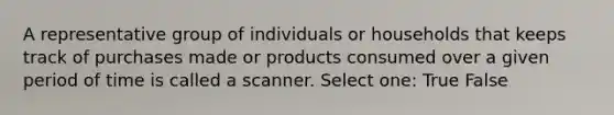 A representative group of individuals or households that keeps track of purchases made or products consumed over a given period of time is called a scanner. Select one: True False