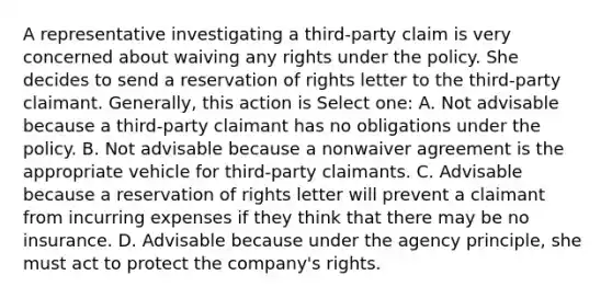 A representative investigating a third-party claim is very concerned about waiving any rights under the policy. She decides to send a reservation of rights letter to the third-party claimant. Generally, this action is Select one: A. Not advisable because a third-party claimant has no obligations under the policy. B. Not advisable because a nonwaiver agreement is the appropriate vehicle for third-party claimants. C. Advisable because a reservation of rights letter will prevent a claimant from incurring expenses if they think that there may be no insurance. D. Advisable because under the agency principle, she must act to protect the company's rights.