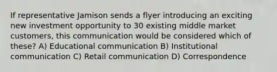 If representative Jamison sends a flyer introducing an exciting new investment opportunity to 30 existing middle market customers, this communication would be considered which of these? A) Educational communication B) Institutional communication C) Retail communication D) Correspondence