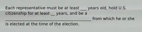 Each representative must be at least ___ years old, hold U.S. citizenship for at least __ years, and be a ___________________________________________ from which he or she is elected at the time of the election.