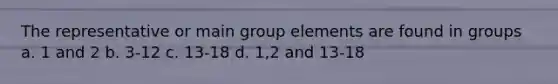 The representative or main group elements are found in groups a. 1 and 2 b. 3-12 c. 13-18 d. 1,2 and 13-18