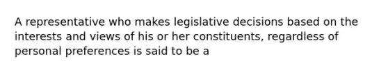 A representative who makes legislative decisions based on the interests and views of his or her constituents, regardless of personal preferences is said to be a