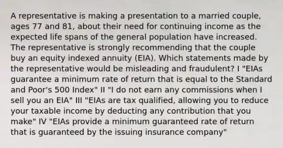 A representative is making a presentation to a married couple, ages 77 and 81, about their need for continuing income as the expected life spans of the general population have increased. The representative is strongly recommending that the couple buy an equity indexed annuity (EIA). Which statements made by the representative would be misleading and fraudulent? I "EIAs guarantee a minimum rate of return that is equal to the Standard and Poor's 500 Index" II "I do not earn any commissions when I sell you an EIA" III "EIAs are tax qualified, allowing you to reduce your taxable income by deducting any contribution that you make" IV "EIAs provide a minimum guaranteed rate of return that is guaranteed by the issuing insurance company"