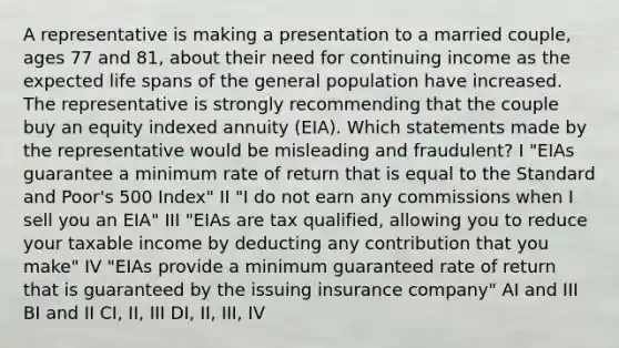 A representative is making a presentation to a married couple, ages 77 and 81, about their need for continuing income as the expected life spans of the general population have increased. The representative is strongly recommending that the couple buy an equity indexed annuity (EIA). Which statements made by the representative would be misleading and fraudulent? I "EIAs guarantee a minimum rate of return that is equal to the Standard and Poor's 500 Index" II "I do not earn any commissions when I sell you an EIA" III "EIAs are tax qualified, allowing you to reduce your taxable income by deducting any contribution that you make" IV "EIAs provide a minimum guaranteed rate of return that is guaranteed by the issuing insurance company" AI and III BI and II CI, II, III DI, II, III, IV