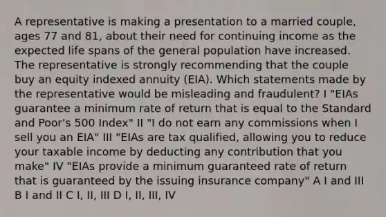 A representative is making a presentation to a married couple, ages 77 and 81, about their need for continuing income as the expected life spans of the general population have increased. The representative is strongly recommending that the couple buy an equity indexed annuity (EIA). Which statements made by the representative would be misleading and fraudulent? I "EIAs guarantee a minimum rate of return that is equal to the Standard and Poor's 500 Index" II "I do not earn any commissions when I sell you an EIA" III "EIAs are tax qualified, allowing you to reduce your taxable income by deducting any contribution that you make" IV "EIAs provide a minimum guaranteed rate of return that is guaranteed by the issuing insurance company" A I and III B I and II C I, II, III D I, II, III, IV