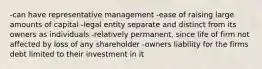 -can have representative management -ease of raising large amounts of capital -legal entity separate and distinct from its owners as individuals -relatively permanent, since life of firm not affected by loss of any shareholder -owners liability for the firms debt limited to their investment in it