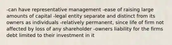 -can have representative management -ease of raising large amounts of capital -legal entity separate and distinct from its owners as individuals -relatively permanent, since life of firm not affected by loss of any shareholder -owners liability for the firms debt limited to their investment in it