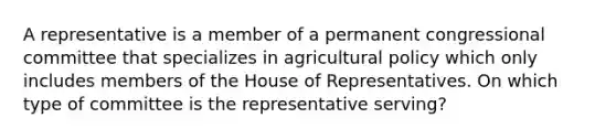 A representative is a member of a permanent congressional committee that specializes in agricultural policy which only includes members of the House of Representatives. On which type of committee is the representative serving?