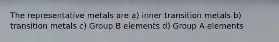 The representative metals are a) inner transition metals b) transition metals c) Group B elements d) Group A elements