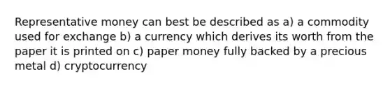 Representative money can best be described as a) a commodity used for exchange b) a currency which derives its worth from the paper it is printed on c) paper money fully backed by a precious metal d) cryptocurrency