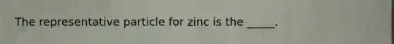 The representative particle for zinc is the _____.