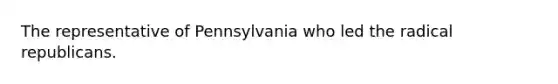 The representative of Pennsylvania who led the radical republicans.