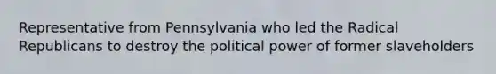 Representative from Pennsylvania who led the Radical Republicans to destroy the political power of former slaveholders