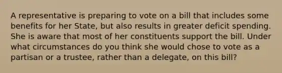 A representative is preparing to vote on a bill that includes some benefits for her State, but also results in greater deficit spending. She is aware that most of her constituents support the bill. Under what circumstances do you think she would chose to vote as a partisan or a trustee, rather than a delegate, on this bill?