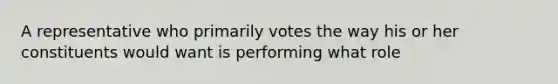 A representative who primarily votes the way his or her constituents would want is performing what role