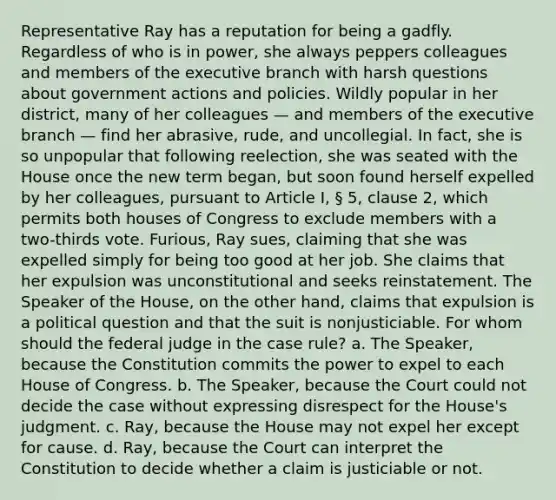 Representative Ray has a reputation for being a gadfly. Regardless of who is in power, she always peppers colleagues and members of the executive branch with harsh questions about government actions and policies. Wildly popular in her district, many of her colleagues — and members of the executive branch — find her abrasive, rude, and uncollegial. In fact, she is so unpopular that following reelection, she was seated with the House once the new term began, but soon found herself expelled by her colleagues, pursuant to Article I, § 5, clause 2, which permits both houses of Congress to exclude members with a two-thirds vote. Furious, Ray sues, claiming that she was expelled simply for being too good at her job. She claims that her expulsion was unconstitutional and seeks reinstatement. The Speaker of the House, on the other hand, claims that expulsion is a political question and that the suit is nonjusticiable. For whom should the federal judge in the case rule? a. The Speaker, because the Constitution commits the power to expel to each House of Congress. b. The Speaker, because the Court could not decide the case without expressing disrespect for the House's judgment. c. Ray, because the House may not expel her except for cause. d. Ray, because the Court can interpret the Constitution to decide whether a claim is justiciable or not.