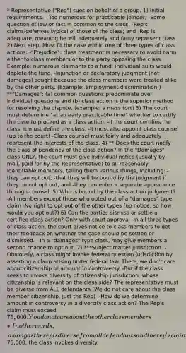 * Representative ("Rep") sues on behalf of a group. 1) Initial requirements. - Too numerous for practicable joinder; -Some question of law or fact in common to the class; -Rep's claims/defenses typical of those of the class; and -Rep is adequate, meaning he will adequately and fairly represent class. 2) Next step. Must fit the case within one of three types of class actions: -"Prejudice": class treatment is necessary to avoid harm either to class members or to the party opposing the class. Example: numerous claimants to a fund; individual suits would deplete the fund. -Injunction or declaratory judgment (not damages) sought because the class members were treated alike by the other party. (Example: employment discrimination ) - **"Damages": (a) common questions predominate over individual questions and (b) class action is the superior method for resolving the dispute. (example: a mass tort) 3) The court must determine "at an early practicable time" whether to certify the case to proceed as a class action. -If the court certifies the class, it must define the class. -It must also appoint class counsel (up to the court) -Class counsel must fairly and adequately represent the interests of the class. 4) ** Does the court notify the class of pendency of the class action? In the "Damages" class ONLY, the court must give individual notice (usually by mail, paid for by the Representative) to all reasonably identifiable members, telling them various things, including: -they can opt out; -that they will be bound by the judgment if they do not opt out, and -they can enter a separate appearance through counsel. 5) Who is bound by the class action judgment? -All members except those who opted out of a "damages" type claim -No right to opt out of the other types (no notice, so how would you opt out?) 6) Can the parties dismiss or settle a certified class action? Only with court approval -In all three types of class action, the court gives notice to class members to get their feedback on whether the case should be settled or dismissed. - In a "damages" type class, may give members a second chance to opt out. 7) ***Subject matter jurisdiction. -Obviously, a class might invoke federal question jurisdiction by asserting a claim arising under federal law. There, we don't care about citizenship or amount in controversy. -But if the class seeks to invoke diversity of citizenship jurisdiction, whose citizenship is relevant on the class side? The representative must be diverse from ALL defendants (We do not care about the class member citizenship, just the Rep) - How do we determine amount in controversy in a diversity class action? The Rep's claim must exceed 75,000. You do not care about the other class members *In other words, as long as the rep is diverse from all defendants and the rep's claim exceeds75,000, the class invokes diversity.