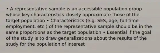 • A representative sample is an accessible population group whose key characteristics closely approximate those of the target population • Characteristics (e.g. SES, age, full time employment, etc.) of the representative sample should be in the same proportions as the target population • Essential if the goal of the study is to draw generalizations about the results of the study for the population of interest