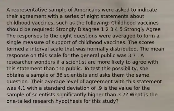 A representative sample of Americans were asked to indicate their agreement with a series of eight statements about childhood vaccines, such as the following: Childhood vaccines should be required: Strongly Disagree 1 2 3 4 5 Strongly Agree The responses to the eight questions were averaged to form a single measure of support of childhood vaccines. The scores formed a interval scale that was normally distributed. The mean response on this scale for the general public was 3.7 . A researcher wonders if a scientist are more likely to agree with this statement than the public. To test this possibility, she obtains a sample of 36 scientists and asks them the same question. Their average level of agreement with this statement was 4.1 with a standard deviation of .9 is the value for the sample of scientists significantly higher than 3.7? What is the one-tailed research hypothesis for this study?