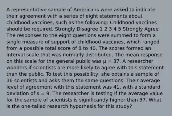 A representative sample of Americans were asked to indicate their agreement with a series of eight statements about childhood vaccines, such as the following: Childhood vaccines should be required. Strongly Disagree 1 2 3 4 5 Strongly Agree The responses to the eight questions were summed to form a single measure of support of childhood vaccines, which ranged from a possible total score of 8 to 40. The scores formed an interval scale that was normally distributed. The mean response on this scale for the general public was μ = 37. A researcher wonders if scientists are more likely to agree with this statement than the public. To test this possibility, she obtains a sample of 36 scientists and asks them the same questions. Their average level of agreement with this statement was 41, with a standard deviation of s = 9. The researcher is testing if the average value for the sample of scientists is significantly higher than 37. What is the one-tailed research hypothesis for this study?