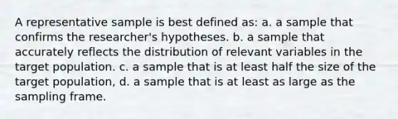 A representative sample is best defined as: a. a sample that confirms the researcher's hypotheses. b. a sample that accurately reflects the distribution of relevant variables in the target population. c. a sample that is at least half the size of the target population, d. a sample that is at least as large as the sampling frame.