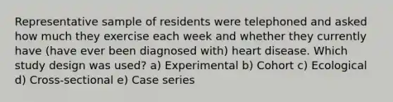 Representative sample of residents were telephoned and asked how much they exercise each week and whether they currently have (have ever been diagnosed with) heart disease. Which study design was used? a) Experimental b) Cohort c) Ecological d) Cross-sectional e) Case series