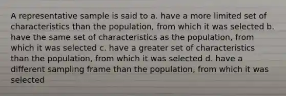 A representative sample is said to a. have a more limited set of characteristics than the population, from which it was selected b. have the same set of characteristics as the population, from which it was selected c. have a greater set of characteristics than the population, from which it was selected d. have a different sampling frame than the population, from which it was selected