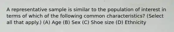 A representative sample is similar to the population of interest in terms of which of the following common characteristics? (Select all that apply.) (A) Age (B) Sex (C) Shoe size (D) Ethnicity