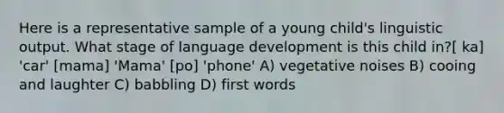 Here is a representative sample of a young child's linguistic output. What stage of language development is this child in?[ ka] 'car' [mama] 'Mama' [po] 'phone' A) vegetative noises B) cooing and laughter C) babbling D) first words