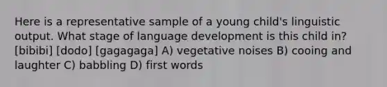 Here is a representative sample of a young child's linguistic output. What stage of language development is this child in? [bibibi] [dodo] [gagagaga] A) vegetative noises B) cooing and laughter C) babbling D) first words