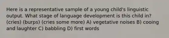 Here is a representative sample of a young child's linguistic output. What stage of language development is this child in? (cries) (burps) (cries some more) A) vegetative noises B) cooing and laughter C) babbling D) first words