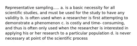 Representative sampling..... a. is a basic necessity for all scientific studies, and must be used for the study to have any validity b. is often used when a researcher is first attempting to demonstrate a phenomenon c. is costly and time- consuming, and thus is often only used when the researcher is interested in applying his or her research to a particular population d. is never necessary at point of the scientific process