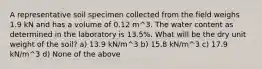 A representative soil specimen collected from the field weighs 1.9 kN and has a volume of 0.12 m^3. The water content as determined in the laboratory is 13.5%. What will be the dry unit weight of the soil? a) 13.9 kN/m^3 b) 15.8 kN/m^3 c) 17.9 kN/m^3 d) None of the above