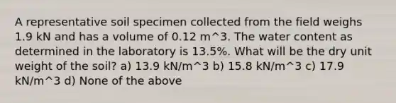 A representative soil specimen collected from the field weighs 1.9 kN and has a volume of 0.12 m^3. The water content as determined in the laboratory is 13.5%. What will be the dry unit weight of the soil? a) 13.9 kN/m^3 b) 15.8 kN/m^3 c) 17.9 kN/m^3 d) None of the above