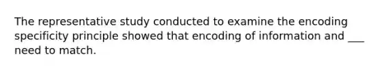 The representative study conducted to examine the encoding specificity principle showed that encoding of information and ___ need to match.