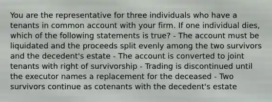 You are the representative for three individuals who have a tenants in common account with your firm. If one individual dies, which of the following statements is true? - The account must be liquidated and the proceeds split evenly among the two survivors and the decedent's estate - The account is converted to joint tenants with right of survivorship - Trading is discontinued until the executor names a replacement for the deceased - Two survivors continue as cotenants with the decedent's estate