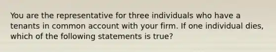 You are the representative for three individuals who have a tenants in common account with your firm. If one individual dies, which of the following statements is true?