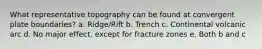 What representative topography can be found at convergent plate boundaries? a. Ridge/Rift b. Trench c. Continental volcanic arc d. No major effect, except for fracture zones e. Both b and c