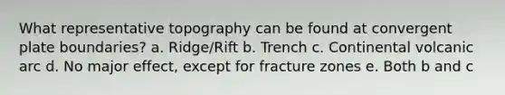 What representative topography can be found at convergent plate boundaries? a. Ridge/Rift b. Trench c. Continental volcanic arc d. No major effect, except for fracture zones e. Both b and c