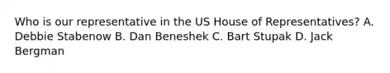 Who is our representative in the US House of Representatives? A. Debbie Stabenow B. Dan Beneshek C. Bart Stupak D. Jack Bergman