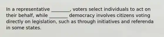 In a representative ________, voters select individuals to act on their behalf, while ________ democracy involves citizens voting directly on legislation, such as through initiatives and referenda in some states.