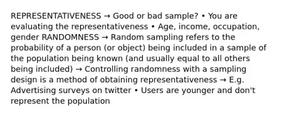 REPRESENTATIVENESS → Good or bad sample? • You are evaluating the representativeness • Age, income, occupation, gender RANDOMNESS → Random sampling refers to the probability of a person (or object) being included in a sample of the population being known (and usually equal to all others being included) → Controlling randomness with a sampling design is a method of obtaining representativeness → E.g. Advertising surveys on twitter • Users are younger and don't represent the population