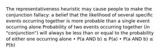 The representativeness heuristic may cause people to make the conjunction fallacy: a belief that the likelihood of several speciﬁc events occurring together is more probable than a single event occurring alone Probability of two events occurring together (in "conjunction") will always be less than or equal to the probability of either one occurring alone • P(a AND b) ≤ P(a) • P(a AND b) ≤ P(b)