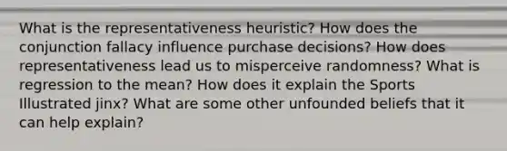 What is the representativeness heuristic? How does the conjunction fallacy influence purchase decisions? How does representativeness lead us to misperceive randomness? What is regression to the mean? How does it explain the Sports Illustrated jinx? What are some other unfounded beliefs that it can help explain?