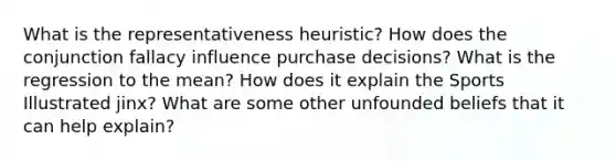 What is the representativeness heuristic? How does the conjunction fallacy influence purchase decisions? What is the regression to the mean? How does it explain the Sports Illustrated jinx? What are some other unfounded beliefs that it can help explain?