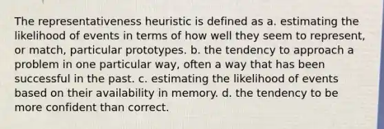 The representativeness heuristic is defined as a. estimating the likelihood of events in terms of how well they seem to represent, or match, particular prototypes. b. the tendency to approach a problem in one particular way, often a way that has been successful in the past. c. estimating the likelihood of events based on their availability in memory. d. the tendency to be more confident than correct.